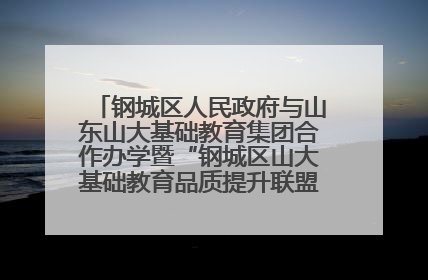 钢城区人民政府与山东山大基础教育集团合作办学暨“钢城区山大基础教育品质提升联盟”签约揭牌活动举行